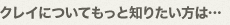 クレイについてもっと知りたい方は…